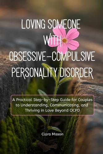 Loving Someone with Obsessive-Compulsive Personality Disorder: A Practical Step-by-Step Guide for Couples to Understanding, Communicating, and Thriving in Love Beyond OCPD