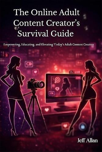 The Online Adult Content Creator's Survival Guide: Empowering, Educating. and Elevating Today's Adult Content Creators
