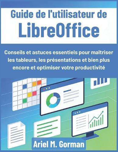 Guide de l'utilisateur de LibreOffice: Conseils et astuces essentiels pour maîtriser les tableurs, les présentations et bien plus encore et optimiser votre productivité