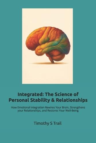 Integrated: The New Science of Personal Stability & Relationships: How Emotional Integration Rewires Your Brain, Strengthens your Relationships, and Restores Your Well-Being