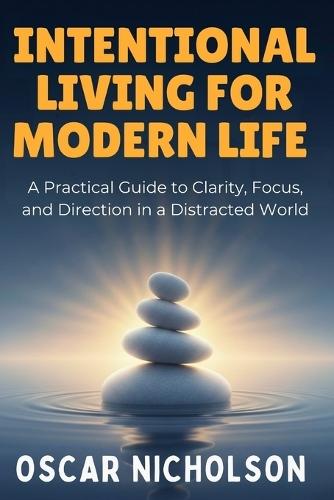 Intentional Living for Modern Life: A Practical Guide to Finding Clarity Focus and Purpose in a Distracted World