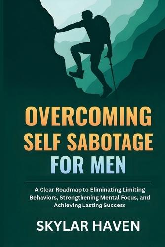 Overcoming Self Sabotage for Men: A Clear Roadmap to Eliminating Limiting Behaviors, Strengthening Mental Focus, and Achieving Lasting Success