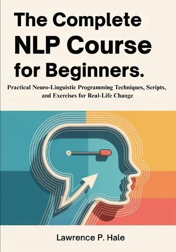 The Complete NLP Course for Beginners: Practical Neuro-Linguistic Programming Techniques, Scripts, and Exercises for Real-Life Change