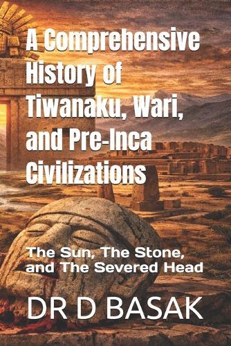 A Comprehensive History of Tiwanaku, Wari, and Pre-Inca Civilizations: The Sun, The Stone, and The Severed Head