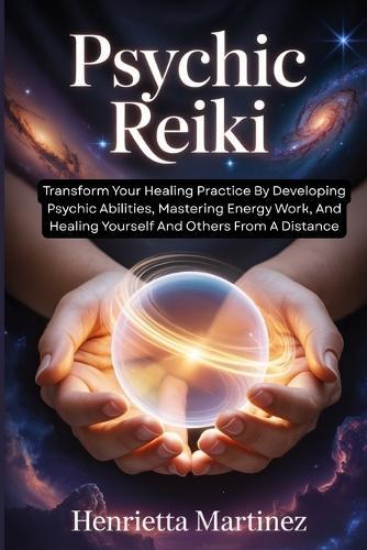 Psychic Reiki: Transform Your Healing Practice By Developing Psychic Abilities, Mastering Energy Work, And Healing Yourself And Others From A Distance