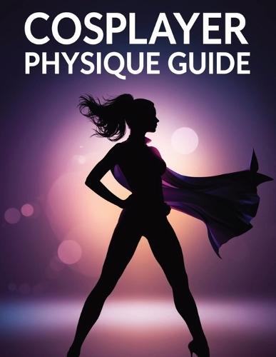 Cosplayer Physique Guide: Transform Your Body, Master Character Poses & Build Cosplay Confidence with Proven Fitness, Nutrition & Performance Techniques
