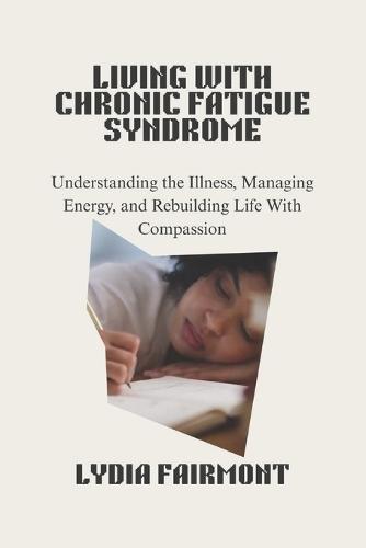 Living with Chronic Fatigue Syndrome: Understanding the Illness, Managing Energy, and Rebuilding Life With Compassion