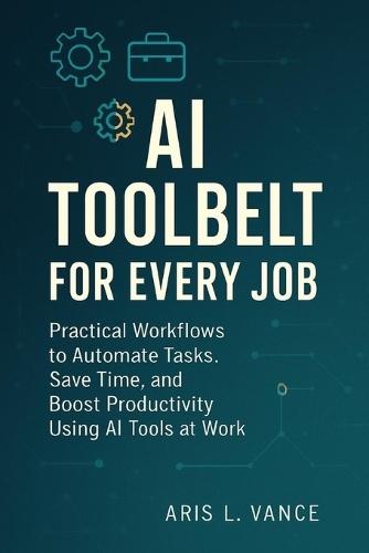 AI Toolbelt for Every Job: Practical Workflows to Automate Tasks, Save Time, and Boost Productivity Using AI Tools at Work