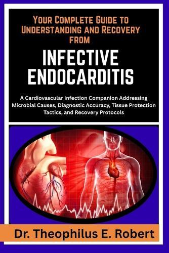 Your Complete Guide to Understanding and Recovery from Infective Endocarditis: A Cardiovascular Infection Companion Addressing Microbial Causes, Diagnostic Accuracy, Tissue Protection Tactics, and Recovery Protocols