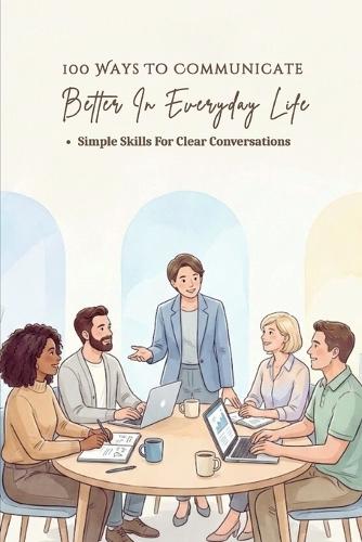 100 Ways To Communicate Better In Everyday Life: A Practical Guide To Clear Conversations, Better Listening, And Confident Expression In Everyday Situations