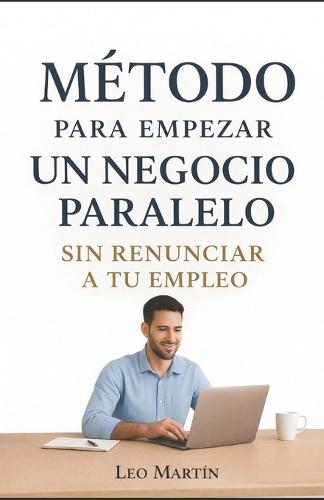 Método Para Empezar Un Negocio Paralelo: Sin renunciar a tu empleo