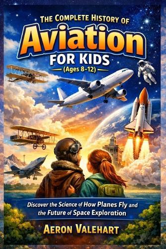 The Complete History of Aviation for Kids (Ages 8-12): Discover the Science of How Planes Fly and the Future of Space Exploration