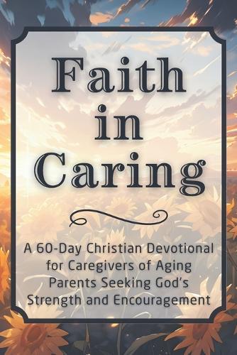 Faith in Caring: A 60-Day Christian Devotional for Caregivers of Aging Parents Seeking God's Strength and Encouragement