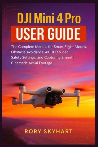 DJI Mini 4 Pro User Guide: The Complete Manual for Smart Flight Modes, Obstacle Avoidance, 4K HDR Video, Safety Settings, and Capturing Smooth Cinematic Aerial Footage