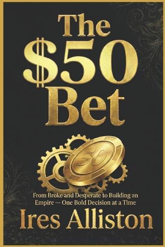 The $50 Bet: From Broke and Desperate to Building an Empire - One Bold Decision at a Time