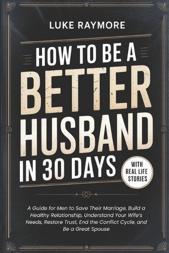 How To Be A Better Husband In 30 Days: A Guide for Men to Save Their Marriage, Build a Healthy Relationship, Understand Your Wife's Needs, Restore Trust, End the Conflict Cycle, and Be a Great Spouse