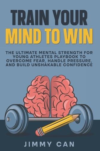 Train Your Mind to Win: The Ultimate Mental Strength for Young Athletes Playbook to Overcome Fear, Handle Pressure, and Build Unshakable Confidence