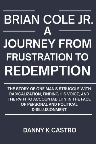 Brian Cole Jr. a Journey from Frustration to Redemption: The Story of One Man's Struggle with Radicalization, Finding His Voice, and the Path to Accountability in the Face of Personal and Political Disillusionment