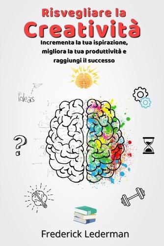 Risvegliare la Creatività: Incrementa la tua ispirazione, migliora la tua produttività e raggiungi il successo