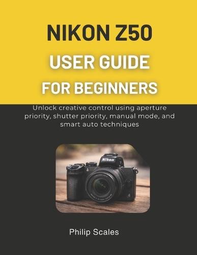 Nikon Z50 User Guide for Beginners: Unlock creative control using aperture priority, shutter priority, manual mode, and smart auto techniques