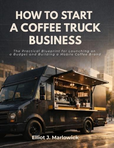 How to Start a Coffee Truck Business: The Practical Blueprint for Launching on a Budget and Building A Mobile Coffee Brand