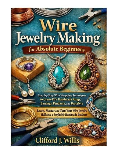 Wire Jewelry Making for Absolute Beginners: Step-by-Step Wire Wrapping Techniques to Create Handmade Jewelry and Build a Profitable Craft Business