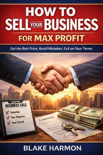 How to Sell Your Business for Max Profit: A practical, no-fluff guide for small business owners who want the best price, the best terms, and the least drama