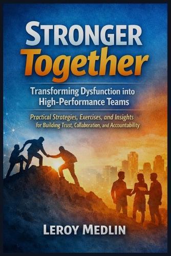 Stronger Together: Transforming Dysfunction into High-Performance Teams: Practical Strategies, Exercises, and Insights for Building Trust, Collaboration, and Accountability