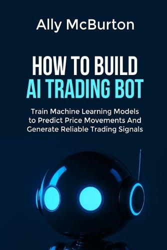 How to Build AI Trading Bot: Train Machine Learning Models to Predict Price Movements And Generate Reliable Trading Signals