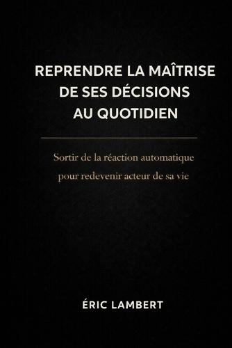 Reprendre la Maîtrise de Ses Décisions au Quotidien: Sortir de la réaction automatique pour redevenir acteur de sa vie