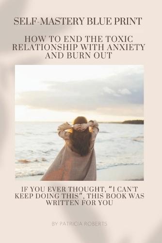 THE SELF MASTERY BLUEPRINT- How to End the Toxic Relationship with Anxiety and Burnout: Techniques to Declutter Your Mind Stop Negative Spirals and Toxic Thinking Build Resilience and Unlock your Potential For those wanting to break free