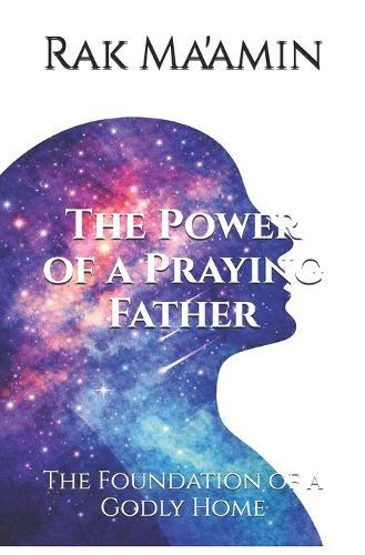The Power of a Praying Father: The Foundation of a Godly Home