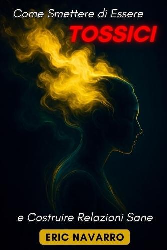 Come Smettere di Essere Tossici e Costruire Relazioni Sane: Autoconsapevolezza, Intelligenza Emotiva e strumenti per rompere la manipolazione, sanare l'attaccamento e creare legami duraturi