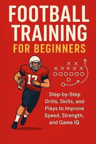 Football Training for Beginners: Step-by-Step Drills, Skills, and Plays to Improve Speed, Strength, and Game IQ for ages 7 to adult