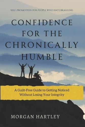 Confidence for the Chronically Humble: Self-Promotion for People Who Hate Bragging: A Guilt-Free Guide to Getting Noticed Without Losing Your Integrity