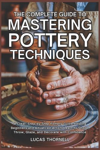 The Complete Guide to Mastering Pottery Techniques: A Clear, Step-by-Step Pottery Guide Helping Beginners and Advanced Artists Learn to Shape, Throw, Glaze, and Decorate with Confidence