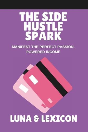 The Side Hustle Spark: Ignite Your Passion, Create Sustainable Income, and Build a Business That Feels Like You: A Woman's Guide to Turning Passion into Profit Without Burnout