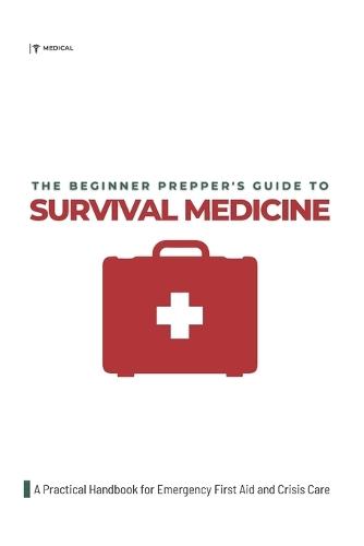 The Beginner Prepper's Guide to Survival Medicine: A Practical Handbook for Emergency First Aid and Crisis Care