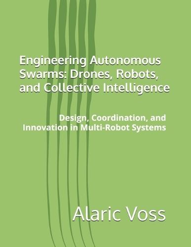 Engineering Autonomous Swarms: Drones, Robots, and Collective Intelligence: Design, Coordination, and Innovation in Multi-Robot Systems