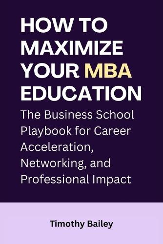 How to Maximize Your MBA Education: The Business School Playbook for Career Acceleration, Networking, and Professional Impact