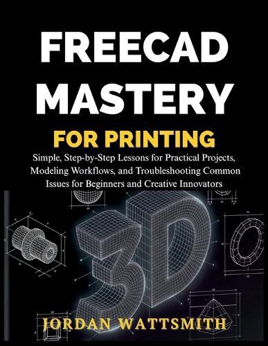 Freecad Mastery for 3D Printing: Simple, Step-by-Step Lessons for Practical Projects, Modeling Workflows, and Troubleshooting Common Issues for Beginners and Creative Innovators