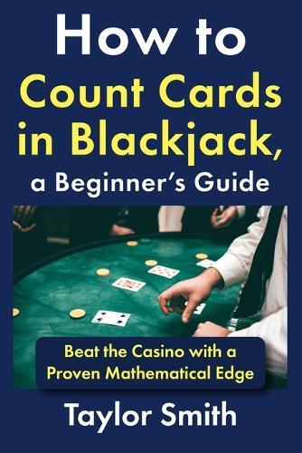 How to Count Cards in Blackjack, a Beginner's Guide: Beat the Casino with a Proven Mathematical Edge