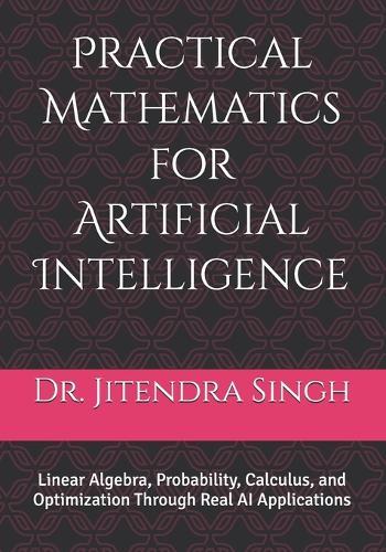 Practical Mathematics for Artificial Intelligence: Linear Algebra, Probability, Calculus, and Optimization Through Real AI Applications
