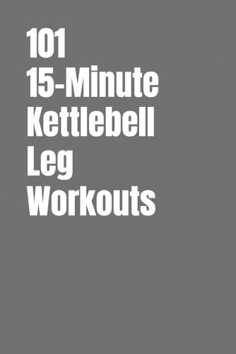 101 15-Minute Kettlebell Leg Workouts: Build Strong, Powerful Legs With Simple Kettlebell Training at Home