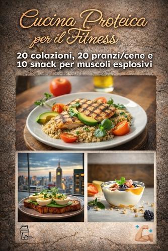 Cucina Proteica per il Fitness: 20 colazioni, 20 pranzi/cene e 10 snack per energie e muscoli esplosivi