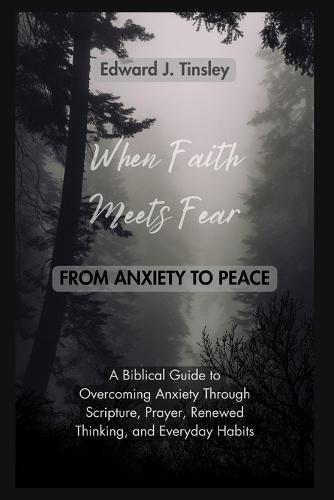 When Faith Meets Fear: From Anxiety to Peace: A Biblical Guide to Overcoming Anxiety Through Scripture, Prayer, Renewed Thinking, and Healthy Daily Habits