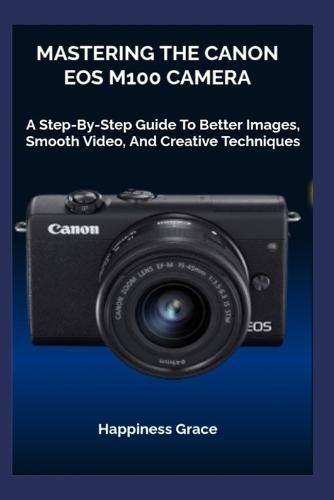 Mastering the Canon EOS M100 Camera: A Step-By-Step Guide To Better Images, Smooth Video, And Creative Techniques