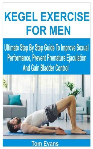 Kegel Exercise for Men: Ultimate Step By Step Guide To Improve Sexual Performance, Prevent Premature Ejaculation And Gain Bladder Control