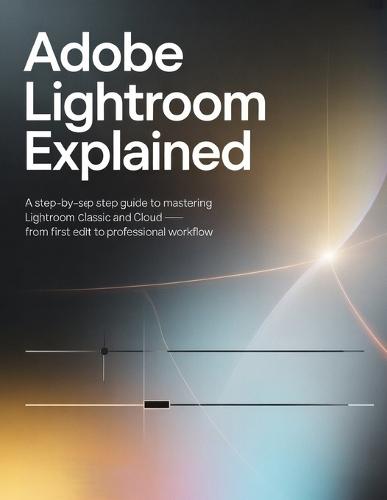 Adobe Lightroom Explained: A Step-by-Step Guide to Mastering Lightroom Classic and Cloud - From First Edit to Professional Workflow