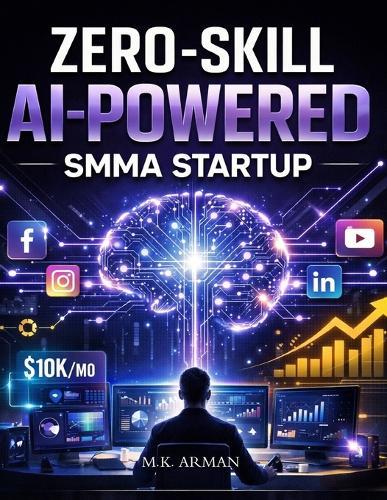 Zero-Skill AI-Powered SMMA Startup: How To Start And Scale A Social Media Marketing Agency With Zero Experience Using AI, Automation, And High-Ticket Client Acquisition